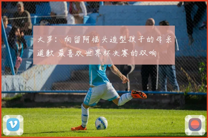 大罗：向留阿福头造型孩子的母亲道歉 最喜欢世界杯决赛的双响