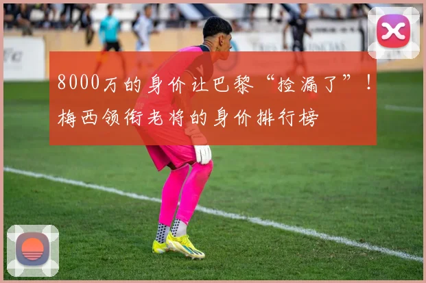 8000万的身价让巴黎“捡漏了”！梅西领衔老将的身价排行榜