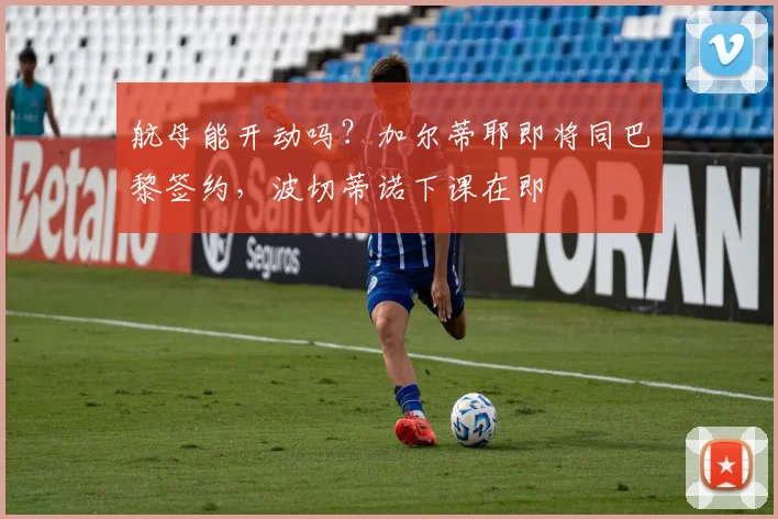 航母能开动吗？加尔蒂耶即将同巴黎签约，波切蒂诺下课在即