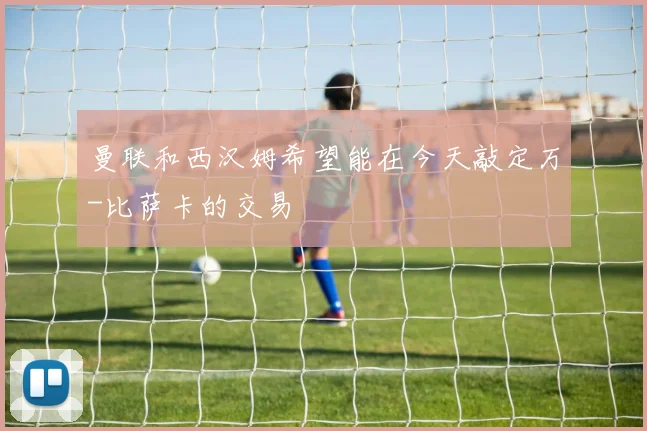 曼联和西汉姆希望能在今天敲定万-比萨卡的交易
