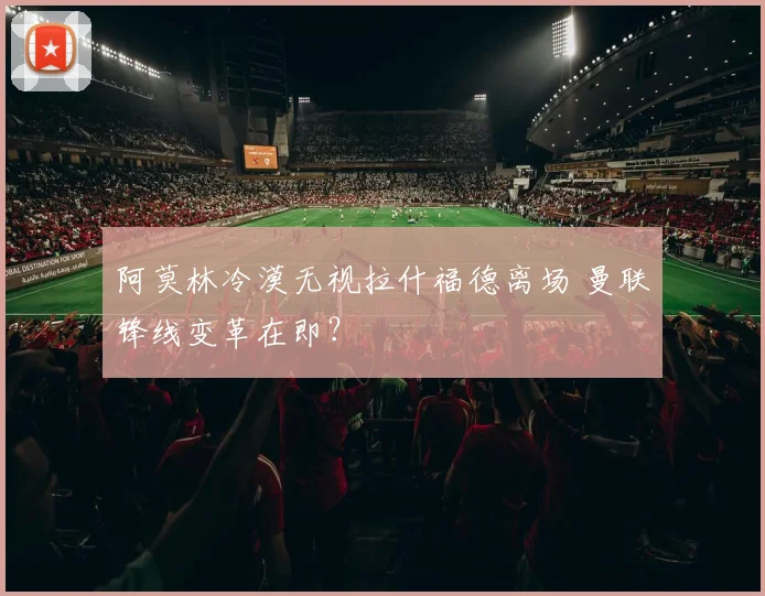 阿莫林冷漠无视拉什福德离场 曼联锋线变革在即？