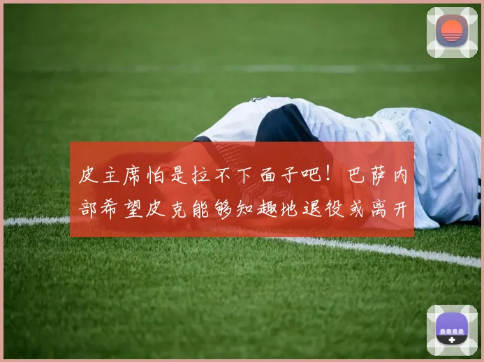 皮主席怕是拉不下面子吧！巴萨内部希望皮克能够知趣地退役或离开