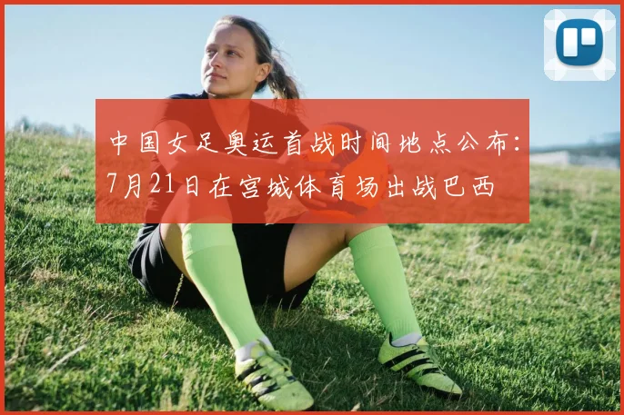 中国女足奥运首战时间地点公布：7月21日在宫城体育场出战巴西