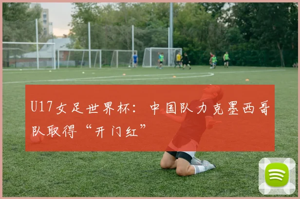 U17女足世界杯：中国队力克墨西哥队取得“开门红”