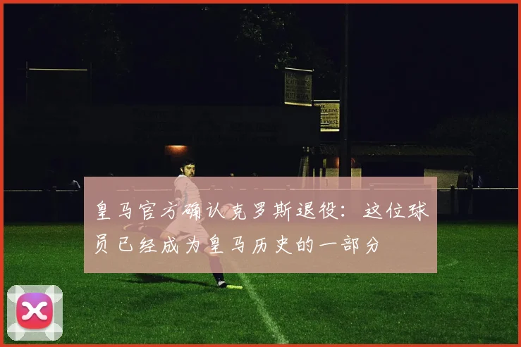 皇马官方确认克罗斯退役：这位球员已经成为皇马历史的一部分