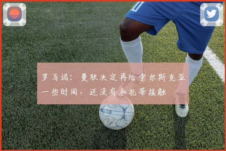 罗马诺：曼联决定再给索尔斯克亚一些时间，还没有和孔蒂接触