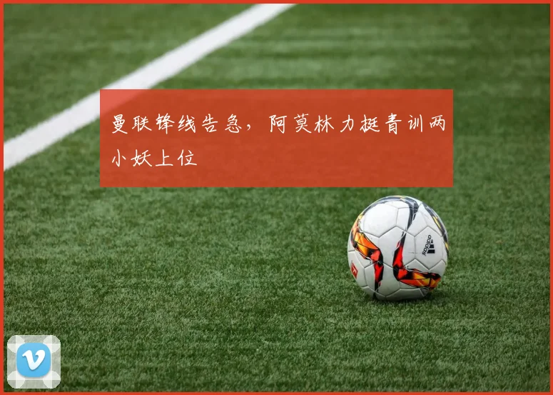 曼联锋线告急，阿莫林力挺青训两小妖上位