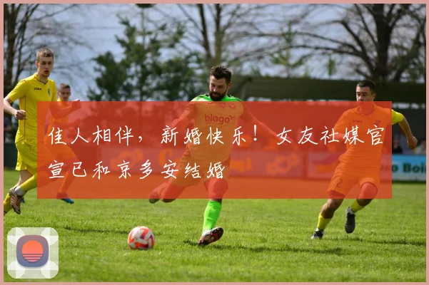 佳人相伴，新婚快乐！女友社媒官宣已和京多安结婚