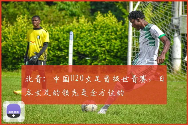 北青：中国U20女足晋级世青赛，日本女足的领先是全方位的