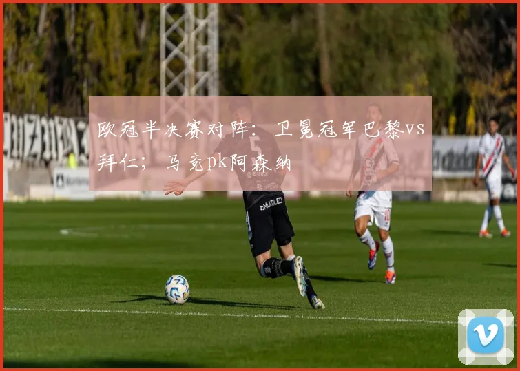 欧冠半决赛对阵：卫冕冠军巴黎vs拜仁；马竞pk阿森纳