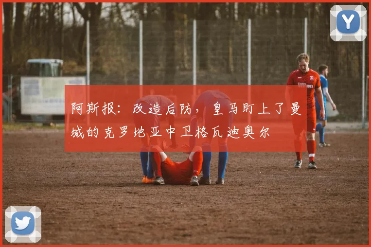 阿斯报：改造后防，皇马盯上了曼城的克罗地亚中卫格瓦迪奥尔