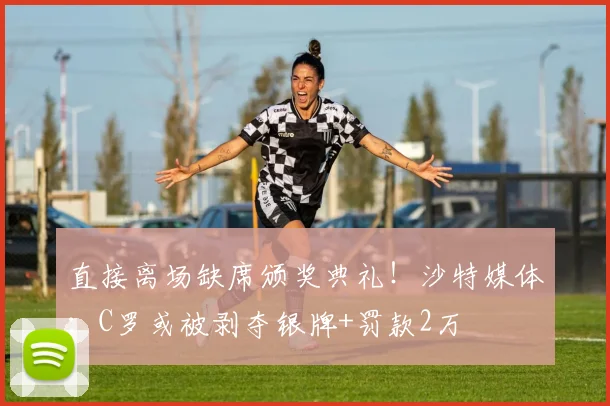 直接离场缺席颁奖典礼！沙特媒体：C罗或被剥夺银牌+罚款2万