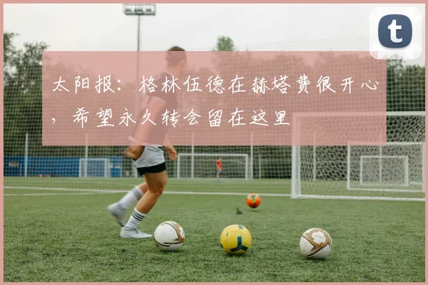 太阳报：格林伍德在赫塔费很开心，希望永久转会留在这里