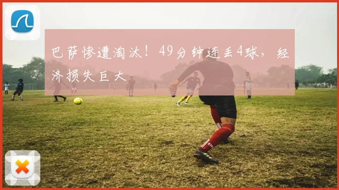 巴萨惨遭淘汰！49分钟连丢4球，经济损失巨大