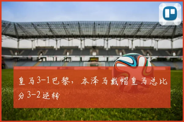 皇马3-1巴黎，本泽马戴帽皇马总比分3-2逆转