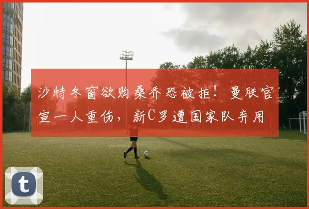 沙特冬窗欲购桑乔恐被拒！曼联官宣一人重伤，新C罗遭国家队弃用